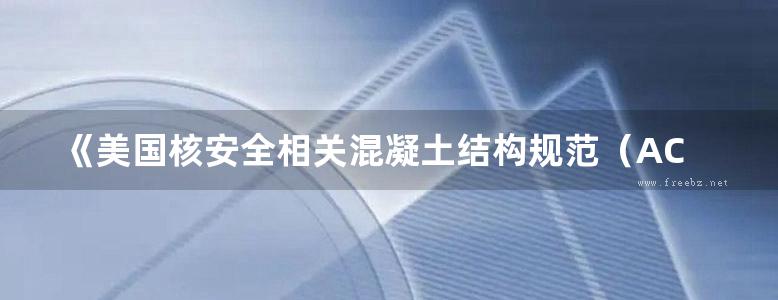 《美国核安全相关混凝土结构规范（ACI349-06）及条文说明》美国混凝土学会 2014年